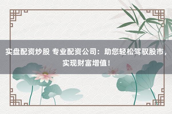 实盘配资炒股 专业配资公司：助您轻松驾驭股市，实现财富增值！