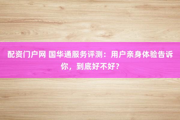 配资门户网 国华通服务评测：用户亲身体验告诉你，到底好不好？