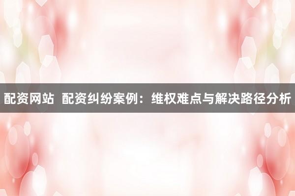 配资网站  配资纠纷案例：维权难点与解决路径分析