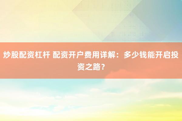 炒股配资杠杆 配资开户费用详解：多少钱能开启投资之路？