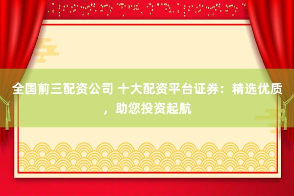 全国前三配资公司 十大配资平台证券：精选优质，助您投资起航