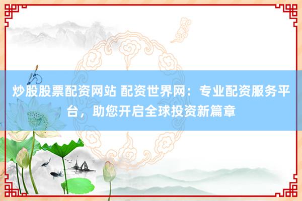 炒股股票配资网站 配资世界网：专业配资服务平台，助您开启全球投资新篇章