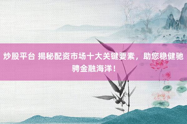 炒股平台 揭秘配资市场十大关键要素，助您稳健驰骋金融海洋！