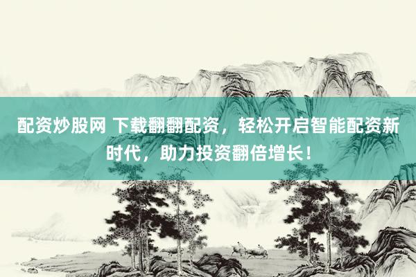 配资炒股网 下载翻翻配资，轻松开启智能配资新时代，助力投资翻倍增长！