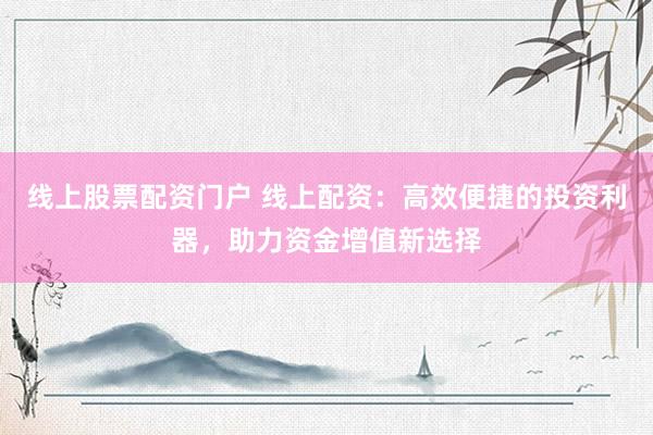线上股票配资门户 线上配资：高效便捷的投资利器，助力资金增值新选择
