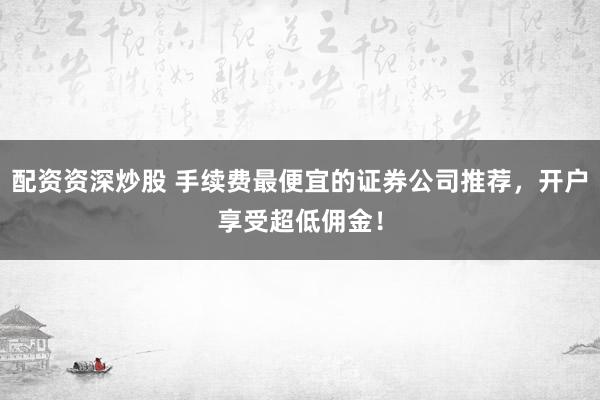 配资资深炒股 手续费最便宜的证券公司推荐，开户享受超低佣金！