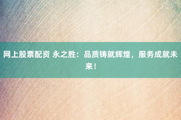 网上股票配资 永之胜：品质铸就辉煌，服务成就未来！