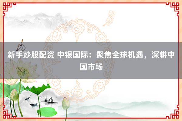 新手炒股配资 中银国际：聚焦全球机遇，深耕中国市场