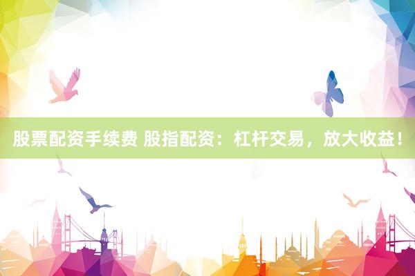 股票配资手续费 股指配资：杠杆交易，放大收益！
