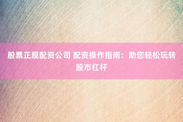 股票正规配资公司 配资操作指南：助您轻松玩转股市杠杆