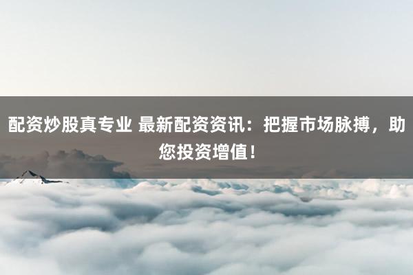 配资炒股真专业 最新配资资讯：把握市场脉搏，助您投资增值！