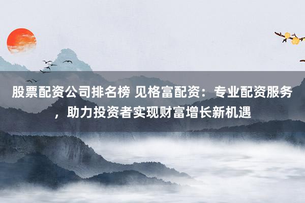 股票配资公司排名榜 见格富配资：专业配资服务，助力投资者实现财富增长新机遇