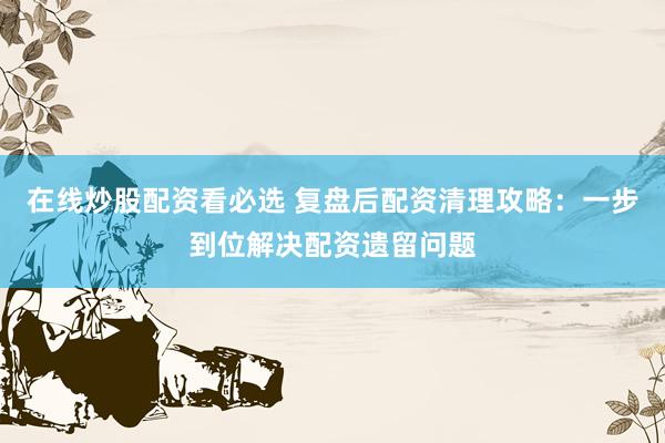 在线炒股配资看必选 复盘后配资清理攻略：一步到位解决配资遗留问题