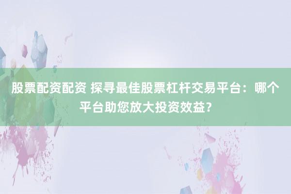 股票配资配资 探寻最佳股票杠杆交易平台：哪个平台助您放大投资效益？