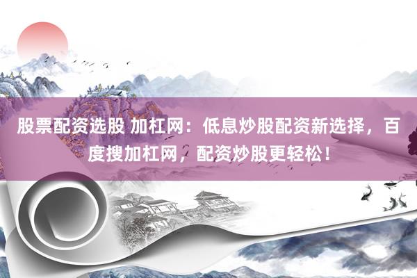股票配资选股 加杠网：低息炒股配资新选择，百度搜加杠网，配资炒股更轻松！