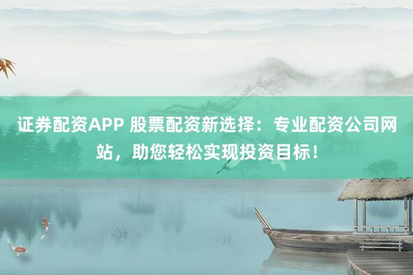证券配资APP 股票配资新选择：专业配资公司网站，助您轻松实现投资目标！