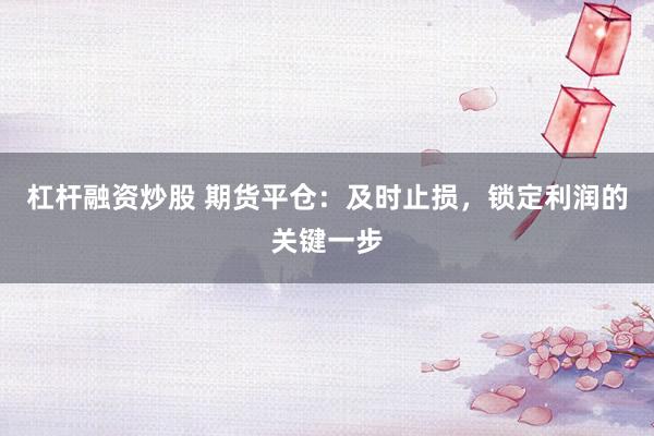 杠杆融资炒股 期货平仓：及时止损，锁定利润的关键一步