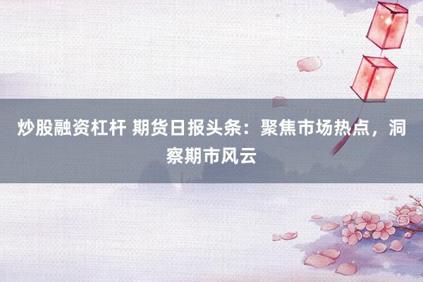 炒股融资杠杆 期货日报头条：聚焦市场热点，洞察期市风云