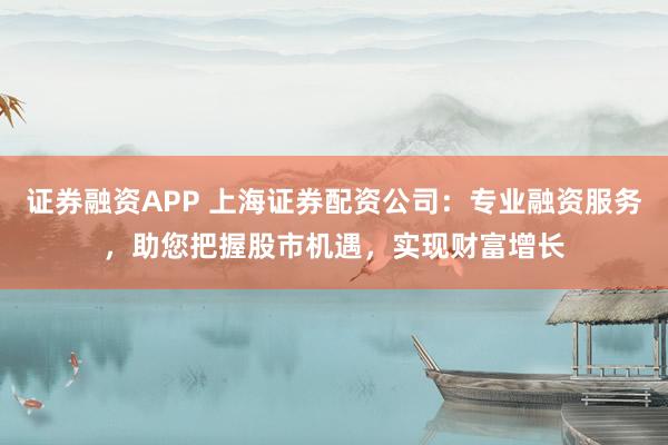 证券融资APP 上海证券配资公司：专业融资服务，助您把握股市机遇，实现财富增长
