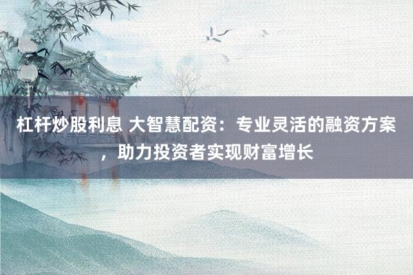 杠杆炒股利息 大智慧配资：专业灵活的融资方案，助力投资者实现财富增长