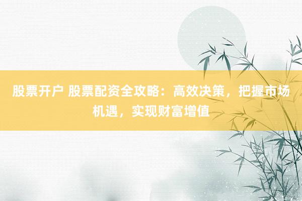 股票开户 股票配资全攻略：高效决策，把握市场机遇，实现财富增值