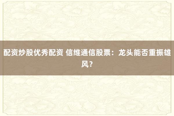 配资炒股优秀配资 信维通信股票：龙头能否重振雄风？