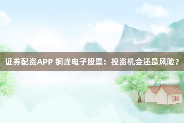 证券配资APP 铜峰电子股票：投资机会还是风险？