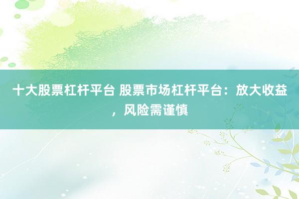 十大股票杠杆平台 股票市场杠杆平台：放大收益，风险需谨慎