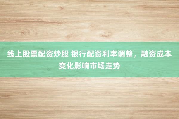 线上股票配资炒股 银行配资利率调整，融资成本变化影响市场走势