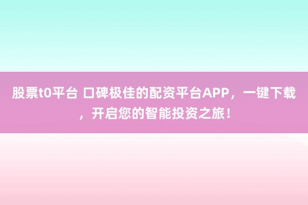 股票t0平台 口碑极佳的配资平台APP，一键下载，开启您的智能投资之旅！