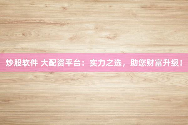 炒股软件 大配资平台：实力之选，助您财富升级！