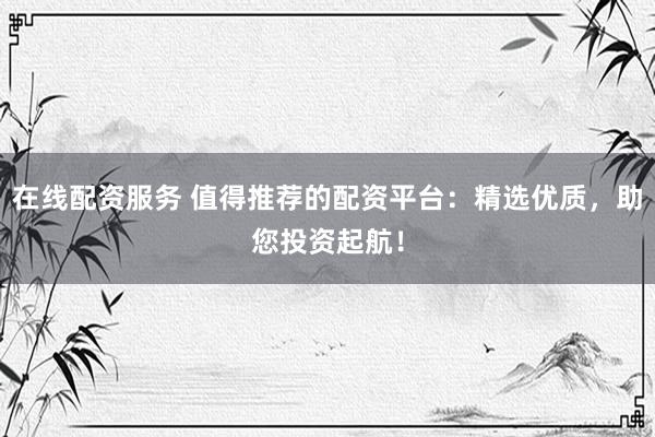 在线配资服务 值得推荐的配资平台：精选优质，助您投资起航！