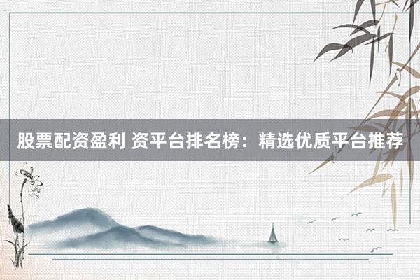股票配资盈利 资平台排名榜：精选优质平台推荐