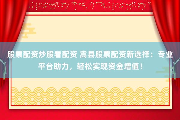 股票配资炒股看配资 嵩县股票配资新选择：专业平台助力，轻松实现资金增值！