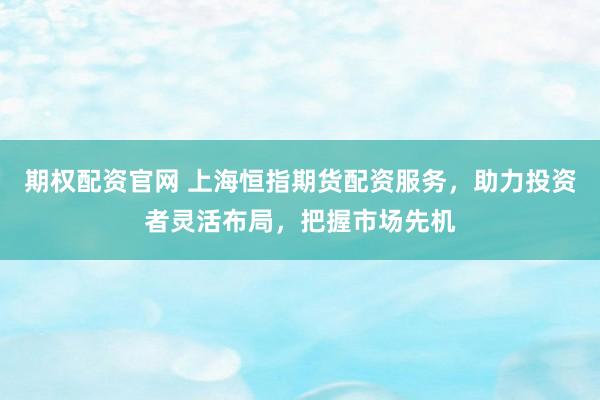 期权配资官网 上海恒指期货配资服务，助力投资者灵活布局，把握市场先机