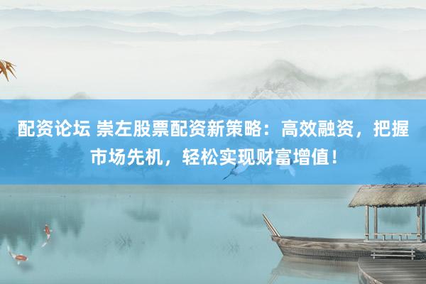 配资论坛 崇左股票配资新策略：高效融资，把握市场先机，轻松实现财富增值！