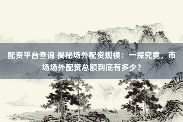 配资平台查询 揭秘场外配资规模：一探究竟，市场场外配资总额到底有多少？