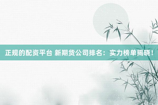 正规的配资平台 新期货公司排名：实力榜单揭晓！