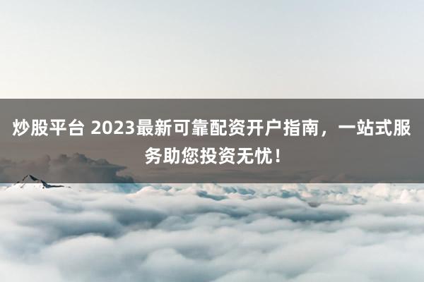 炒股平台 2023最新可靠配资开户指南，一站式服务助您投资无忧！