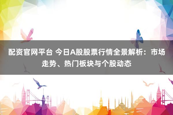 配资官网平台 今日A股股票行情全景解析：市场走势、热门板块与个股动态