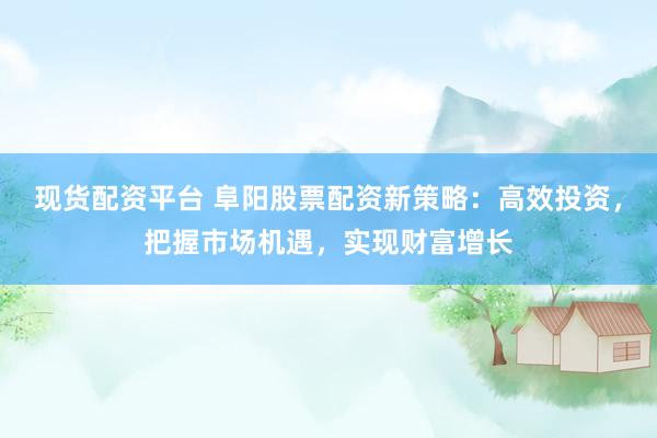 现货配资平台 阜阳股票配资新策略：高效投资，把握市场机遇，实现财富增长