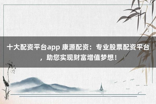 十大配资平台app 康源配资：专业股票配资平台，助您实现财富增值梦想！