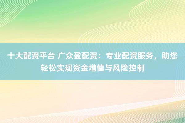 十大配资平台 广众盈配资：专业配资服务，助您轻松实现资金增值与风险控制