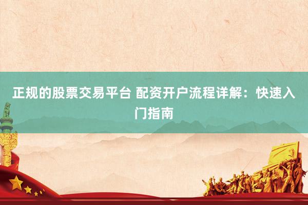 正规的股票交易平台 配资开户流程详解：快速入门指南