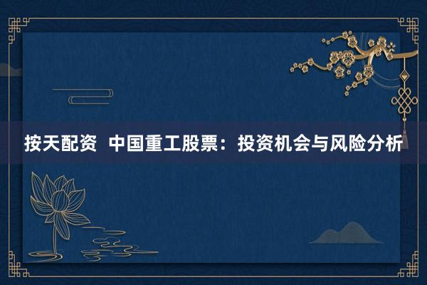 按天配资  中国重工股票：投资机会与风险分析