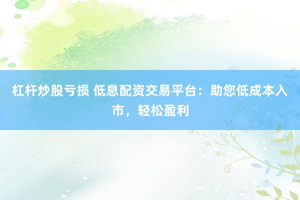 杠杆炒股亏损 低息配资交易平台：助您低成本入市，轻松盈利