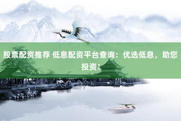 股票配资推荐 低息配资平台查询：优选低息，助您投资！