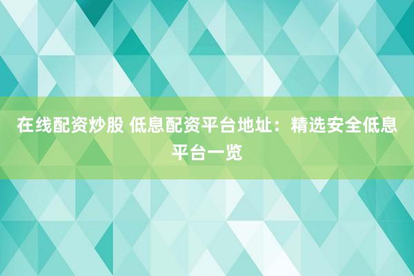 在线配资炒股 低息配资平台地址：精选安全低息平台一览