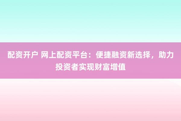 配资开户 网上配资平台：便捷融资新选择，助力投资者实现财富增值