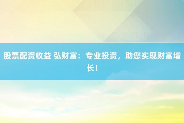 股票配资收益 弘财富：专业投资，助您实现财富增长！